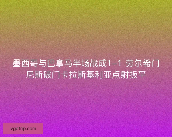 墨西哥与巴拿马半场战成1-1 劳尔希门尼斯破门卡拉斯基利亚点射扳平