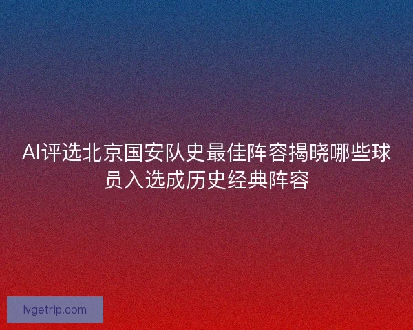 AI评选北京国安队史最佳阵容揭晓哪些球员入选成历史经典阵容