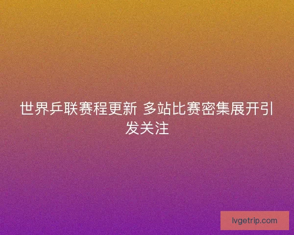 世界乒联赛程更新 多站比赛密集展开引发关注