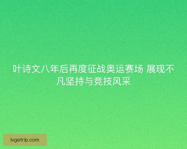 叶诗文八年后再度征战奥运赛场 展现不凡坚持与竞技风采