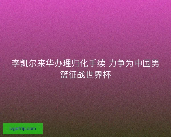 李凯尔来华办理归化手续 力争为中国男篮征战世界杯