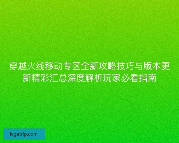 穿越火线移动专区全新攻略技巧与版本更新精彩汇总深度解析玩家必看指南
