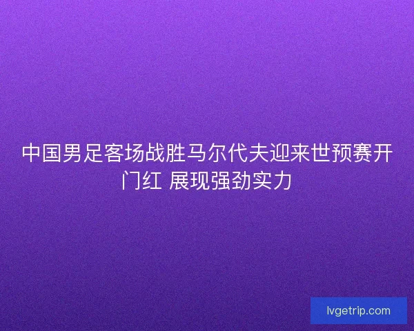中国男足客场战胜马尔代夫迎来世预赛开门红 展现强劲实力